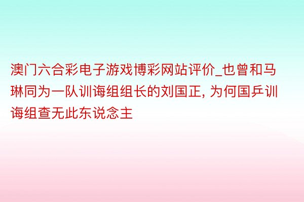 澳门六合彩电子游戏博彩网站评价_也曾和马琳同为一队训诲组组长的刘国正, 为何国乒训诲组查无此东说念主