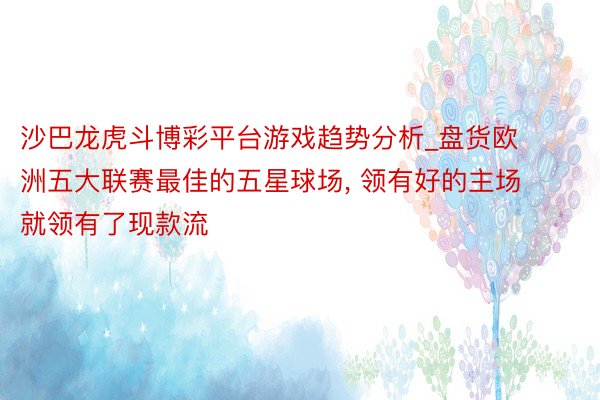 沙巴龙虎斗博彩平台游戏趋势分析_盘货欧洲五大联赛最佳的五星球场, 领有好的主场就领有了现款流