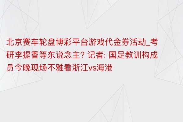 北京赛车轮盘博彩平台游戏代金券活动_考研李提香等东说念主? 记者: 国足教训构成员今晚现场不雅看浙江vs海港