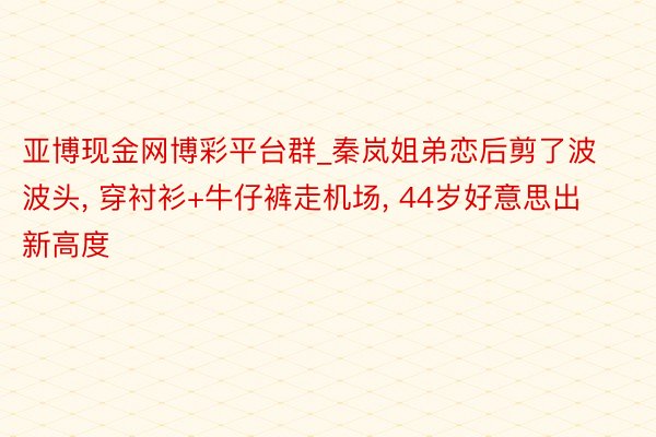 亚博现金网博彩平台群_秦岚姐弟恋后剪了波波头, 穿衬衫+牛仔裤走机场, 44岁好意思出新高度