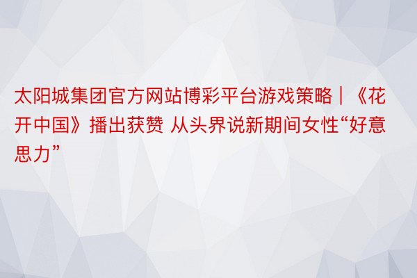 太阳城集团官方网站博彩平台游戏策略 | 《花开中国》播出获赞 从头界说新期间女性“好意思力”