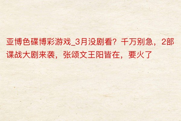 亚博色碟博彩游戏_3月没剧看？千万别急，2部谍战大剧来袭，张颂文王阳皆在，要火了