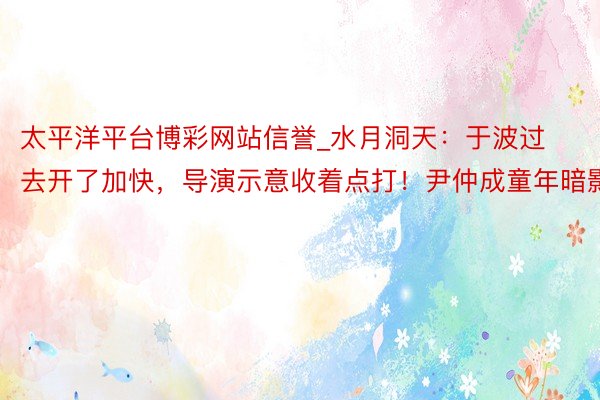 太平洋平台博彩网站信誉_水月洞天：于波过去开了加快，导演示意收着点打！尹仲成童年暗影