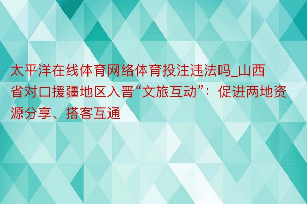 太平洋在线体育网络体育投注违法吗_山西省对口援疆地区入晋“文旅互动”：促进两地资源分享、搭客互通