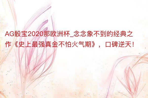AG骰宝2020那欧洲杯_念念象不到的经典之作《史上最强真金不怕火气期》，口碑逆天！