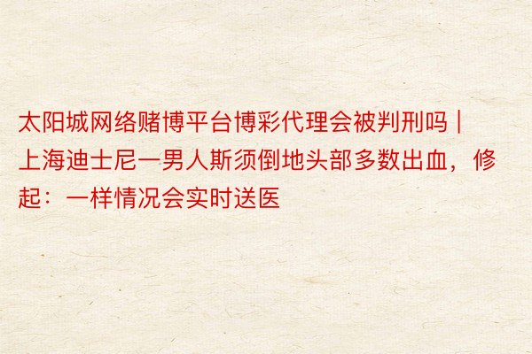 太阳城网络赌博平台博彩代理会被判刑吗 | 上海迪士尼一男人斯须倒地头部多数出血，修起：一样情况会实时送医