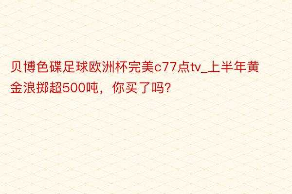 贝博色碟足球欧洲杯完美c77点tv_上半年黄金浪掷超500吨，你买了吗？