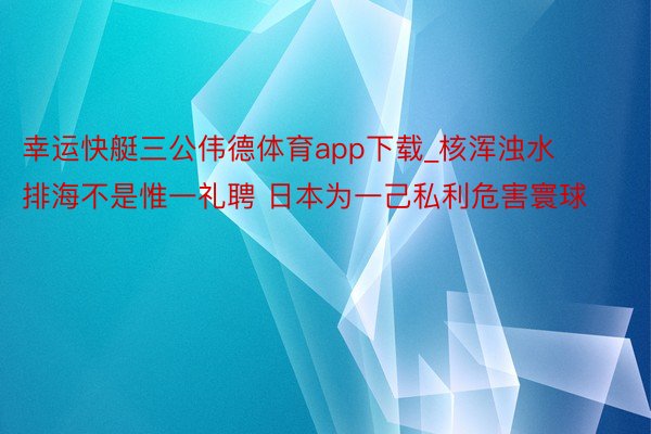 幸运快艇三公伟德体育app下载_核浑浊水排海不是惟一礼聘 日本为一己私利危害寰球