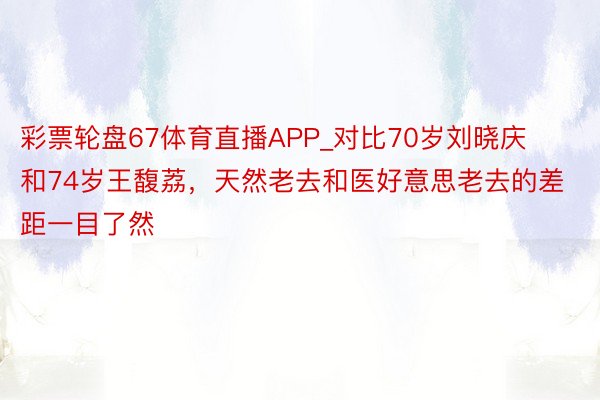 彩票轮盘67体育直播APP_对比70岁刘晓庆和74岁王馥荔，天然老去和医好意思老去的差距一目了然