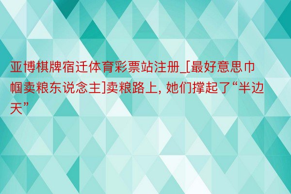 亚博棋牌宿迁体育彩票站注册_[最好意思巾帼卖粮东说念主]卖粮路上, 她们撑起了“半边天”
