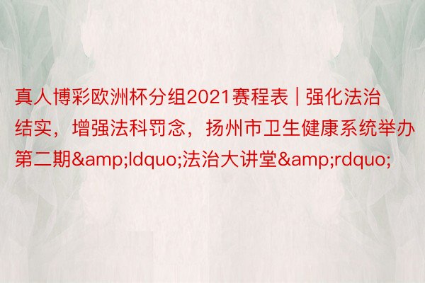 真人博彩欧洲杯分组2021赛程表 | 强化法治结实，增强法科罚念，扬州市卫生健康系统举办第二期&ldquo;法治大讲堂&rdquo;