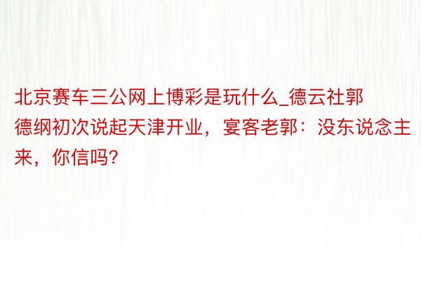 北京赛车三公网上博彩是玩什么_德云社郭德纲初次说起天津开业，宴客老郭：没东说念主来，你信吗？