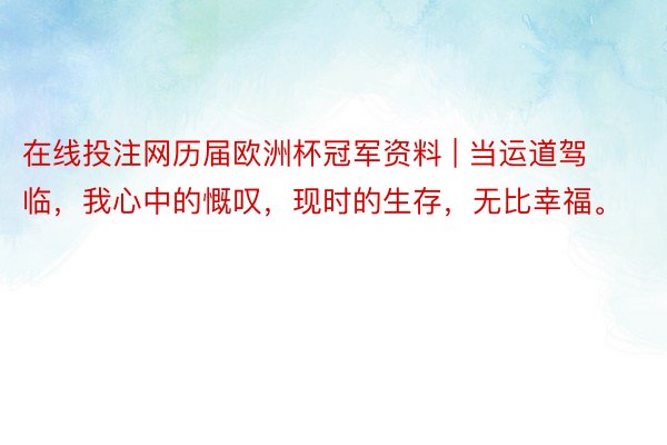 在线投注网历届欧洲杯冠军资料 | 当运道驾临，我心中的慨叹，现时的生存，无比幸福。