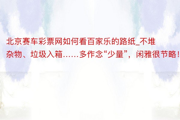 北京赛车彩票网如何看百家乐的路纸_不堆杂物、垃圾入箱……多作念“少量”，闲雅很节略！