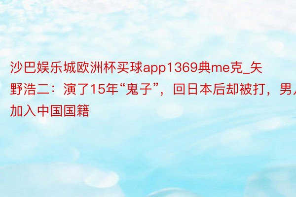 沙巴娱乐城欧洲杯买球app1369典me克_矢野浩二：演了15年“鬼子”，回日本后却被打，男儿加入中国国籍