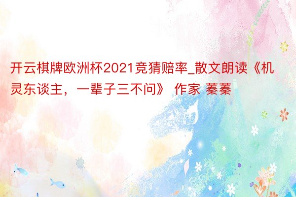 开云棋牌欧洲杯2021竞猜赔率_散文朗读《机灵东谈主,一辈子三不问》 作家 蓁蓁