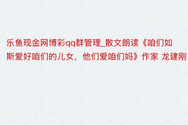 乐鱼现金网博彩qq群管理_散文朗读《咱们如斯爱好咱们的儿女,他们爱咱们妈》作家 龙建刚