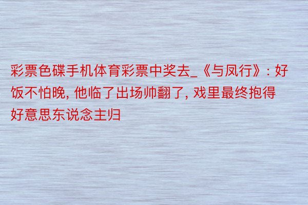 彩票色碟手机体育彩票中奖去_《与凤行》: 好饭不怕晚, 他临了出场帅翻了, 戏里最终抱得好意思东说念主归