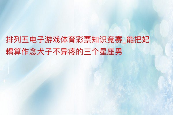 排列五电子游戏体育彩票知识竞赛_能把妃耦算作念犬子不异疼的三个星座男