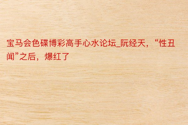 宝马会色碟博彩高手心水论坛_阮经天，“性丑闻”之后，爆红了