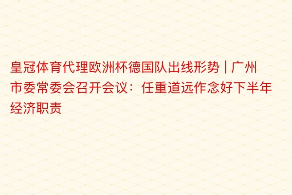 皇冠体育代理欧洲杯德国队出线形势 | 广州市委常委会召开会议：任重道远作念好下半年经济职责