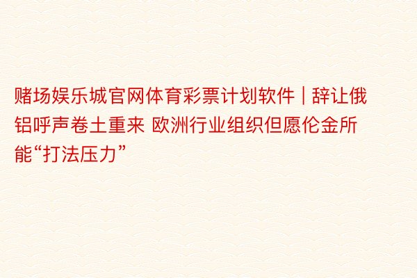 赌场娱乐城官网体育彩票计划软件 | 辞让俄铝呼声卷土重来 欧洲行业组织但愿伦金所能“打法压力”