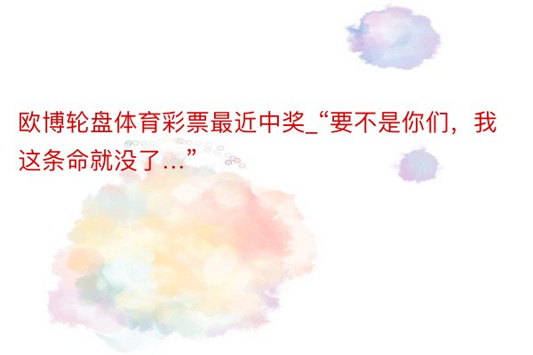 欧博轮盘体育彩票最近中奖_“要不是你们，我这条命就没了…”
