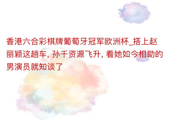 香港六合彩棋牌葡萄牙冠军欧洲杯_搭上赵丽颖这趟车, 孙千资源飞升, 看她如今相助的男演员就知谈了