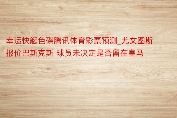 幸运快艇色碟腾讯体育彩票预测_尤文图斯报价巴斯克斯 球员未决定是否留在皇马