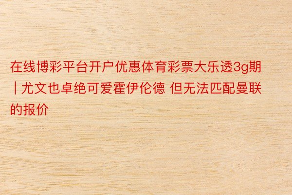 在线博彩平台开户优惠体育彩票大乐透3g期 | 尤文也卓绝可爱霍伊伦德 但无法匹配曼联的报价