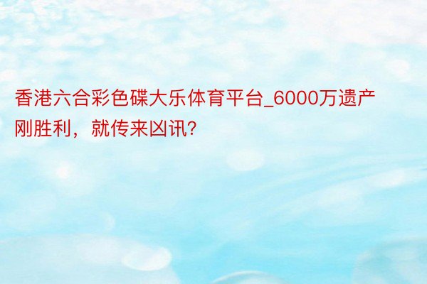 香港六合彩色碟大乐体育平台_6000万遗产刚胜利，就传来凶讯？