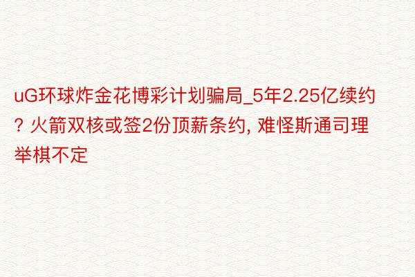 uG环球炸金花博彩计划骗局_5年2.25亿续约? 火箭双核或签2份顶薪条约, 难怪斯通司理举棋不定