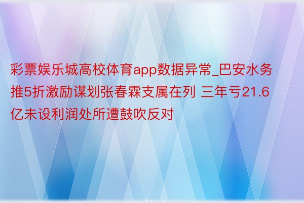 彩票娱乐城高校体育app数据异常_巴安水务推5折激励谋划张春霖支属在列 三年亏21.6亿未设利润处所遭鼓吹反对