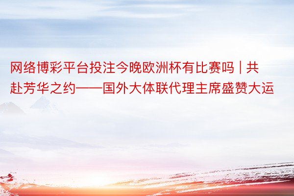 网络博彩平台投注今晚欧洲杯有比赛吗 | 共赴芳华之约——国外大体联代理主席盛赞大运