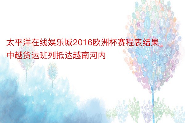 太平洋在线娱乐城2016欧洲杯赛程表结果_中越货运班列抵达越南河内