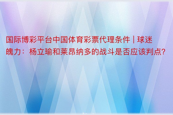 国际博彩平台中国体育彩票代理条件 | 球迷魄力：杨立瑜和莱昂纳多的战斗是否应该判点？