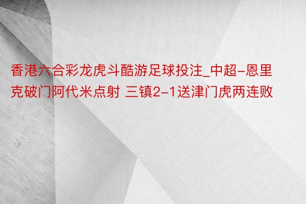 香港六合彩龙虎斗酷游足球投注_中超-恩里克破门阿代米点射 三镇2-1送津门虎两连败