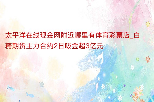 太平洋在线现金网附近哪里有体育彩票店_白糖期货主力合约2日吸金超3亿元