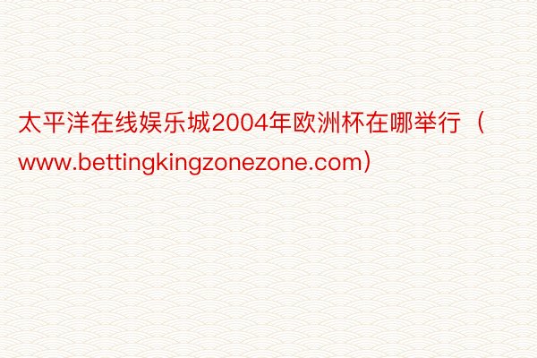 太平洋在线娱乐城2004年欧洲杯在哪举行（www.bettingkingzonezone.com）