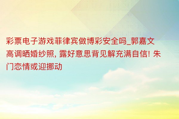 彩票电子游戏菲律宾做博彩安全吗_郭嘉文高调晒婚纱照, 露好意思背见解充满自信! 朱门恋情或迎挪动