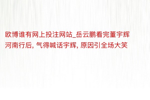 欧博谁有网上投注网站_岳云鹏看完董宇辉河南行后, 气得喊话宇辉, 原因引全场大笑