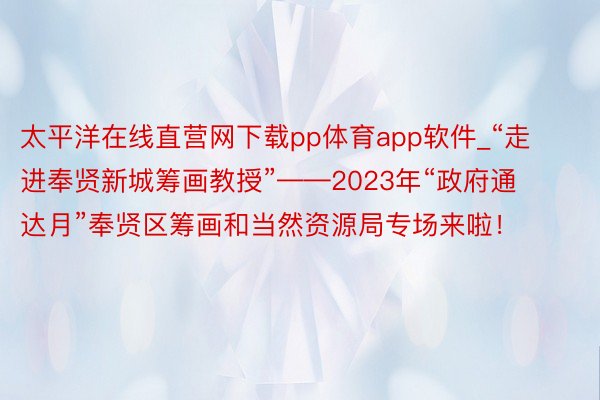太平洋在线直营网下载pp体育app软件_“走进奉贤新城筹画教授”——2023年“政府通达月”奉贤区筹画和当然资源局专场来啦！