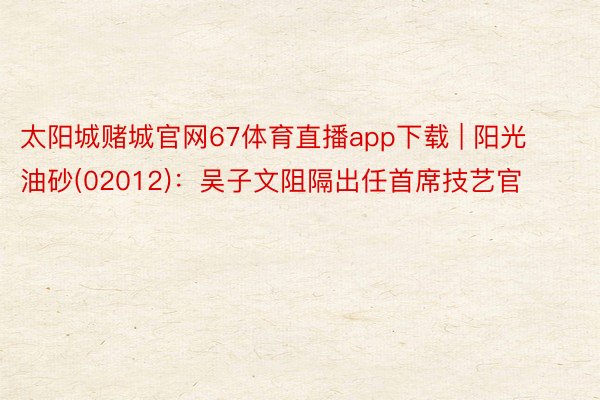 太阳城赌城官网67体育直播app下载 | 阳光油砂(02012)：吴子文阻隔出任首席技艺官