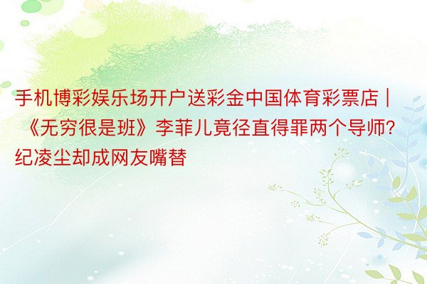手机博彩娱乐场开户送彩金中国体育彩票店 | 《无穷很是班》李菲儿竟径直得罪两个导师？纪凌尘却成网友嘴替