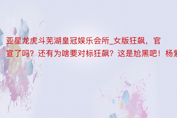 亚星龙虎斗芜湖皇冠娱乐会所_女版狂飙，官宣了吗？还有为啥要对标狂飙？这是尬黑吧！杨紫
