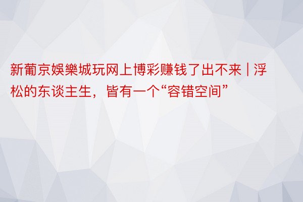 新葡京娛樂城玩网上博彩赚钱了出不来 | 浮松的东谈主生，皆有一个“容错空间”