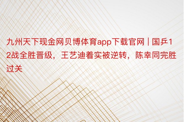 九州天下现金网贝博体育app下载官网 | 国乒12战全胜晋级，王艺迪着实被逆转，陈幸同完胜过关