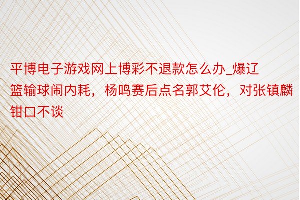 平博电子游戏网上博彩不退款怎么办_爆辽篮输球闹内耗，杨鸣赛后点名郭艾伦，对张镇麟钳口不谈