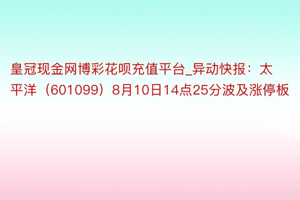 皇冠现金网博彩花呗充值平台_异动快报：太平洋（601099）8月10日14点25分波及涨停板