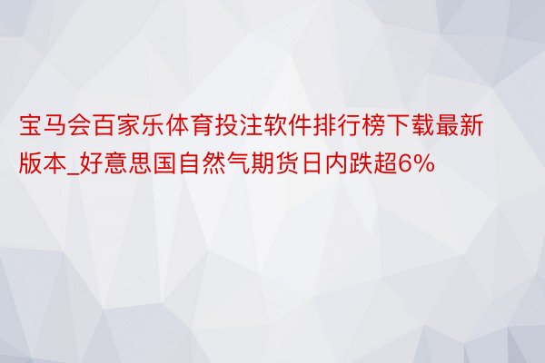 宝马会百家乐体育投注软件排行榜下载最新版本_好意思国自然气期货日内跌超6%